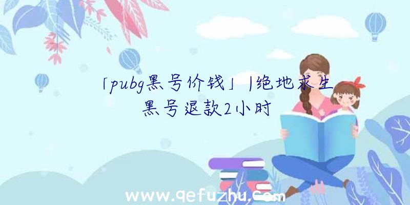 「pubg黑号价钱」|绝地求生黑号退款2小时